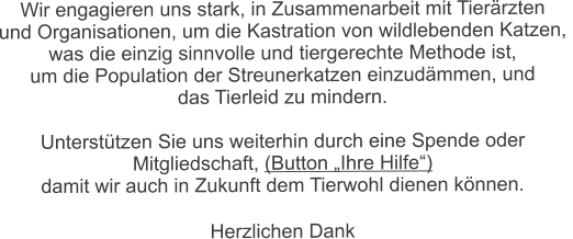 Wir engagieren uns stark, in Zusammenarbeit mit Tierärzten  und Organisationen, um die Kastration von wildlebenden Katzen,  was die einzig sinnvolle und tiergerechte Methode ist,  um die Population der Streunerkatzen einzudämmen, und  das Tierleid zu mindern.  Unterstützen Sie uns weiterhin durch eine Spende oder  Mitgliedschaft, (Button „Ihre Hilfe“)  damit wir auch in Zukunft dem Tierwohl dienen können.  Herzlichen Dank