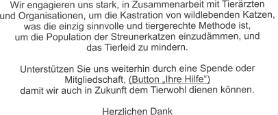 Wir engagieren uns stark, in Zusammenarbeit mit Tierärzten  und Organisationen, um die Kastration von wildlebenden Katzen,  was die einzig sinnvolle und tiergerechte Methode ist,  um die Population der Streunerkatzen einzudämmen, und  das Tierleid zu mindern.  Unterstützen Sie uns weiterhin durch eine Spende oder  Mitgliedschaft, (Button „Ihre Hilfe“)  damit wir auch in Zukunft dem Tierwohl dienen können.  Herzlichen Dank